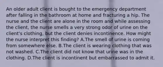 An older adult client is bought to the emergency department after falling in the bathroom at home and fracturing a hip. The nurse and the client are alone in the room and while assessing the client, the nurse smells a very strong odor of urine on the client's clothing, but the client denies incontinence. How might the nurse interpret this finding? A.The smell of urine is coming from somewhere else. B.The client is wearing clothing that was not washed. C.The client did not know that urine was in the clothing. D.The client is incontinent but embarrassed to admit it.