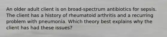 An older adult client is on broad-spectrum antibiotics for sepsis. The client has a history of rheumatoid arthritis and a recurring problem with pneumonia. Which theory best explains why the client has had these issues?