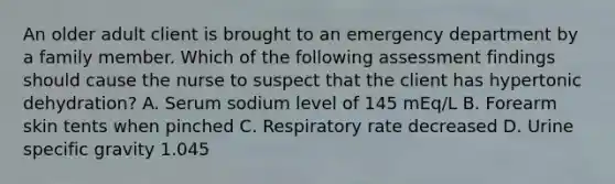 An older adult client is brought to an emergency department by a family member. Which of the following assessment findings should cause the nurse to suspect that the client has hypertonic dehydration? A. Serum sodium level of 145 mEq/L B. Forearm skin tents when pinched C. Respiratory rate decreased D. Urine specific gravity 1.045