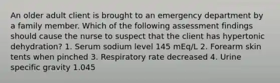 An older adult client is brought to an emergency department by a family member. Which of the following assessment findings should cause the nurse to suspect that the client has hypertonic dehydration? 1. Serum sodium level 145 mEq/L 2. Forearm skin tents when pinched 3. Respiratory rate decreased 4. Urine specific gravity 1.045