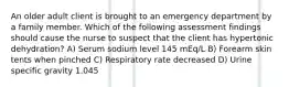 An older adult client is brought to an emergency department by a family member. Which of the following assessment findings should cause the nurse to suspect that the client has hypertonic dehydration? A) Serum sodium level 145 mEq/L B) Forearm skin tents when pinched C) Respiratory rate decreased D) Urine specific gravity 1.045