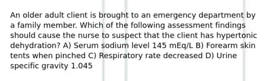 An older adult client is brought to an emergency department by a family member. Which of the following assessment findings should cause the nurse to suspect that the client has hypertonic dehydration? A) Serum sodium level 145 mEq/L B) Forearm skin tents when pinched C) Respiratory rate decreased D) Urine specific gravity 1.045