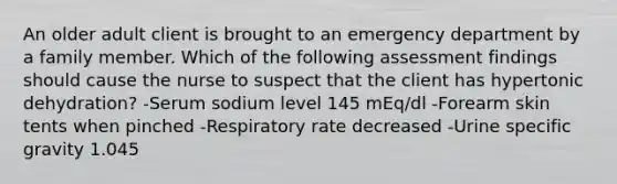 An older adult client is brought to an emergency department by a family member. Which of the following assessment findings should cause the nurse to suspect that the client has hypertonic dehydration? -Serum sodium level 145 mEq/dl -Forearm skin tents when pinched -Respiratory rate decreased -Urine specific gravity 1.045