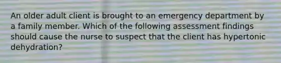 An older adult client is brought to an emergency department by a family member. Which of the following assessment findings should cause the nurse to suspect that the client has hypertonic dehydration?