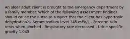 An older adult client is brought to the emergency department by a family member. Which of the following assessment findings should cause the nurse to suspect that the client has hypertonic dehydration? - Serum sodium level 145 mEq/L - Forearm skin tents when pinched - Respiratory rate decreased - Urine specific gravity 1.045