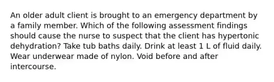 An older adult client is brought to an emergency department by a family member. Which of the following assessment findings should cause the nurse to suspect that the client has hypertonic dehydration? Take tub baths daily. Drink at least 1 L of fluid daily. Wear underwear made of nylon. Void before and after intercourse.