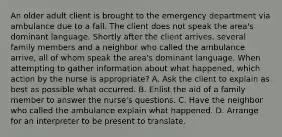 An older adult client is brought to the emergency department via ambulance due to a fall. The client does not speak the area's dominant language. Shortly after the client arrives, several family members and a neighbor who called the ambulance arrive, all of whom speak the area's dominant language. When attempting to gather information about what happened, which action by the nurse is appropriate? A. Ask the client to explain as best as possible what occurred. B. Enlist the aid of a family member to answer the nurse's questions. C. Have the neighbor who called the ambulance explain what happened. D. Arrange for an interpreter to be present to translate.