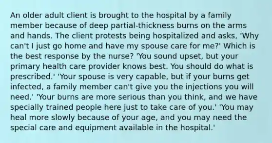 An older adult client is brought to the hospital by a family member because of deep partial-thickness burns on the arms and hands. The client protests being hospitalized and asks, 'Why can't I just go home and have my spouse care for me?' Which is the best response by the nurse? 'You sound upset, but your primary health care provider knows best. You should do what is prescribed.' 'Your spouse is very capable, but if your burns get infected, a family member can't give you the injections you will need.' 'Your burns are more serious than you think, and we have specially trained people here just to take care of you.' 'You may heal more slowly because of your age, and you may need the special care and equipment available in the hospital.'