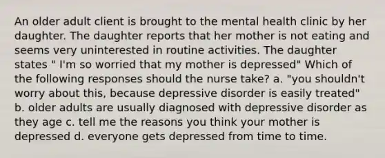 An older adult client is brought to the mental health clinic by her daughter. The daughter reports that her mother is not eating and seems very uninterested in routine activities. The daughter states " I'm so worried that my mother is depressed" Which of the following responses should the nurse take? a. "you shouldn't worry about this, because depressive disorder is easily treated" b. older adults are usually diagnosed with depressive disorder as they age c. tell me the reasons you think your mother is depressed d. everyone gets depressed from time to time.