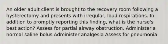 An older adult client is brought to the recovery room following a hysterectomy and presents with irregular, loud respirations. In addition to promptly reporting this finding, what is the nurse's best action? Assess for partial airway obstruction. Administer a normal saline bolus Administer analgesia Assess for pneumonia