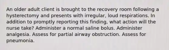 An older adult client is brought to the recovery room following a hysterectomy and presents with irregular, loud respirations. In addition to promptly reporting this finding, what action will the nurse take? Administer a normal saline bolus. Administer analgesia. Assess for partial airway obstruction. Assess for pneumonia.