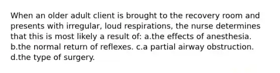 When an older adult client is brought to the recovery room and presents with irregular, loud respirations, the nurse determines that this is most likely a result of: a.the effects of anesthesia. b.the normal return of reflexes. c.a partial airway obstruction. d.the type of surgery.