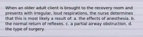 When an older adult client is brought to the recovery room and presents with irregular, loud respirations, the nurse determines that this is most likely a result of: a. the effects of anesthesia. b. the normal return of reflexes. c. a partial airway obstruction. d. the type of surgery.