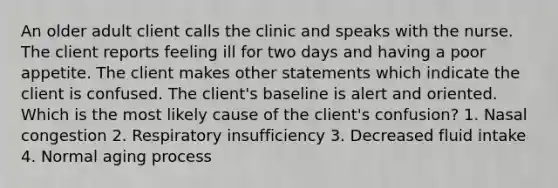 An older adult client calls the clinic and speaks with the nurse. The client reports feeling ill for two days and having a poor appetite. The client makes other statements which indicate the client is confused. The client's baseline is alert and oriented. Which is the most likely cause of the client's confusion? 1. Nasal congestion 2. Respiratory insufficiency 3. Decreased fluid intake 4. Normal aging process