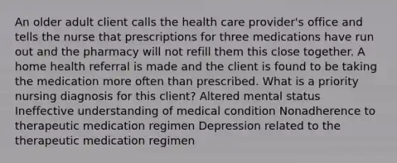 An older adult client calls the health care provider's office and tells the nurse that prescriptions for three medications have run out and the pharmacy will not refill them this close together. A home health referral is made and the client is found to be taking the medication more often than prescribed. What is a priority nursing diagnosis for this client? Altered mental status Ineffective understanding of medical condition Nonadherence to therapeutic medication regimen Depression related to the therapeutic medication regimen