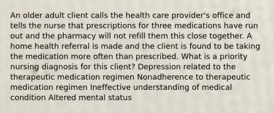 An older adult client calls the health care provider's office and tells the nurse that prescriptions for three medications have run out and the pharmacy will not refill them this close together. A home health referral is made and the client is found to be taking the medication more often than prescribed. What is a priority nursing diagnosis for this client? Depression related to the therapeutic medication regimen Nonadherence to therapeutic medication regimen Ineffective understanding of medical condition Altered mental status