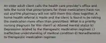 An older adult client calls the health care provider's office and tells the nurse that prescriptions for three medications have run out and the pharmacy will not refill them this close together. A home health referral is made and the client is found to be taking the medication more often than prescribed. What is a priority nursing diagnosis for this client? a) Altered mental status b) Depression related to the therapeutic medication regimen c) Ineffective understanding of medical condition d) Nonadherence to therapeutic medication regimen