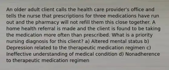 An older adult client calls the health care provider's office and tells the nurse that prescriptions for three medications have run out and the pharmacy will not refill them this close together. A home health referral is made and the client is found to be taking the medication more often than prescribed. What is a priority nursing diagnosis for this client? a) Altered mental status b) Depression related to the therapeutic medication regimen c) Ineffective understanding of medical condition d) Nonadherence to therapeutic medication regimen