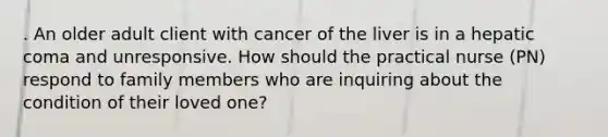 . An older adult client with cancer of the liver is in a hepatic coma and unresponsive. How should the practical nurse (PN) respond to family members who are inquiring about the condition of their loved one?