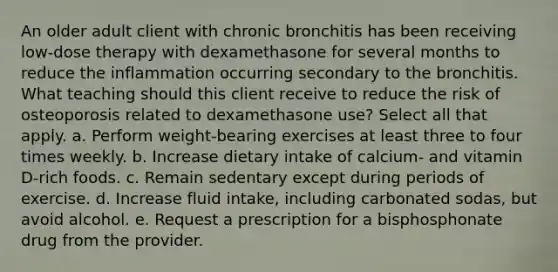 An older adult client with chronic bronchitis has been receiving low-dose therapy with dexamethasone for several months to reduce the inflammation occurring secondary to the bronchitis. What teaching should this client receive to reduce the risk of osteoporosis related to dexamethasone use? Select all that apply. a. Perform weight-bearing exercises at least three to four times weekly. b. Increase dietary intake of calcium- and vitamin D-rich foods. c. Remain sedentary except during periods of exercise. d. Increase fluid intake, including carbonated sodas, but avoid alcohol. e. Request a prescription for a bisphosphonate drug from the provider.