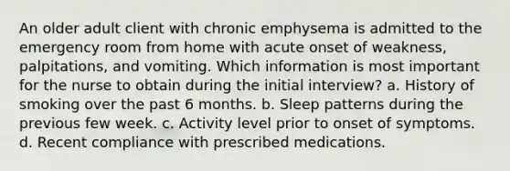 An older adult client with chronic emphysema is admitted to the emergency room from home with acute onset of weakness, palpitations, and vomiting. Which information is most important for the nurse to obtain during the initial interview? a. History of smoking over the past 6 months. b. Sleep patterns during the previous few week. c. Activity level prior to onset of symptoms. d. Recent compliance with prescribed medications.