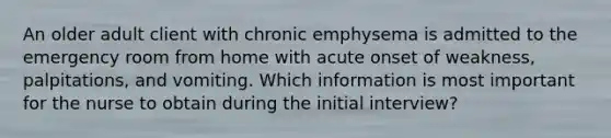 An older adult client with chronic emphysema is admitted to the emergency room from home with acute onset of weakness, palpitations, and vomiting. Which information is most important for the nurse to obtain during the initial interview?