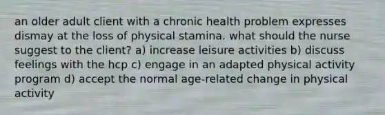 an older adult client with a chronic health problem expresses dismay at the loss of physical stamina. what should the nurse suggest to the client? a) increase leisure activities b) discuss feelings with the hcp c) engage in an adapted physical activity program d) accept the normal age-related change in physical activity