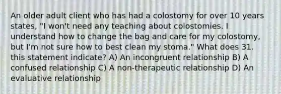 An older adult client who has had a colostomy for over 10 years states, "I won't need any teaching about colostomies. I understand how to change the bag and care for my colostomy, but I'm not sure how to best clean my stoma." What does 31. this statement indicate? A) An incongruent relationship B) A confused relationship C) A non-therapeutic relationship D) An evaluative relationship