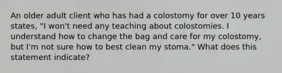 An older adult client who has had a colostomy for over 10 years states, "I won't need any teaching about colostomies. I understand how to change the bag and care for my colostomy, but I'm not sure how to best clean my stoma." What does this statement indicate?