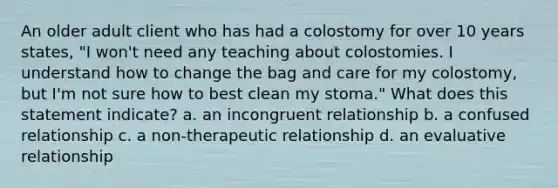 An older adult client who has had a colostomy for over 10 years states, "I won't need any teaching about colostomies. I understand how to change the bag and care for my colostomy, but I'm not sure how to best clean my stoma." What does this statement indicate? a. an incongruent relationship b. a confused relationship c. a non-therapeutic relationship d. an evaluative relationship