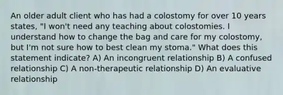 An older adult client who has had a colostomy for over 10 years states, "I won't need any teaching about colostomies. I understand how to change the bag and care for my colostomy, but I'm not sure how to best clean my stoma." What does this statement indicate? A) An incongruent relationship B) A confused relationship C) A non-therapeutic relationship D) An evaluative relationship