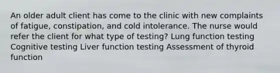 An older adult client has come to the clinic with new complaints of fatigue, constipation, and cold intolerance. The nurse would refer the client for what type of testing? Lung function testing Cognitive testing Liver function testing Assessment of thyroid function