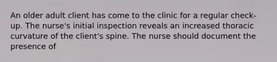 An older adult client has come to the clinic for a regular check-up. The nurse's initial inspection reveals an increased thoracic curvature of the client's spine. The nurse should document the presence of