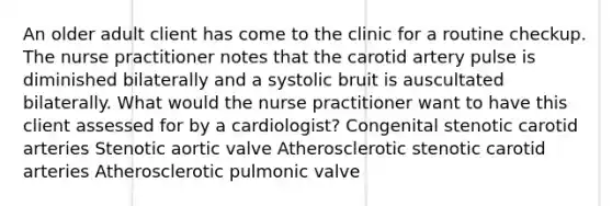 An older adult client has come to the clinic for a routine checkup. The nurse practitioner notes that the carotid artery pulse is diminished bilaterally and a systolic bruit is auscultated bilaterally. What would the nurse practitioner want to have this client assessed for by a cardiologist? Congenital stenotic carotid arteries Stenotic aortic valve Atherosclerotic stenotic carotid arteries Atherosclerotic pulmonic valve