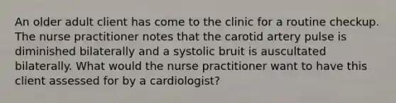 An older adult client has come to the clinic for a routine checkup. The nurse practitioner notes that the carotid artery pulse is diminished bilaterally and a systolic bruit is auscultated bilaterally. What would the nurse practitioner want to have this client assessed for by a cardiologist?