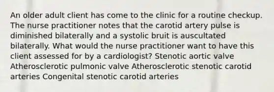 An older adult client has come to the clinic for a routine checkup. The nurse practitioner notes that the carotid artery pulse is diminished bilaterally and a systolic bruit is auscultated bilaterally. What would the nurse practitioner want to have this client assessed for by a cardiologist? Stenotic aortic valve Atherosclerotic pulmonic valve Atherosclerotic stenotic carotid arteries Congenital stenotic carotid arteries