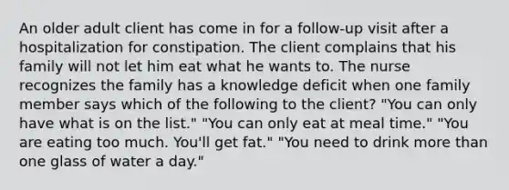 An older adult client has come in for a follow-up visit after a hospitalization for constipation. The client complains that his family will not let him eat what he wants to. The nurse recognizes the family has a knowledge deficit when one family member says which of the following to the client? "You can only have what is on the list." "You can only eat at meal time." "You are eating too much. You'll get fat." "You need to drink more than one glass of water a day."