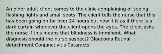 An older adult client comes to the clinic complaining of seeing flashing lights and small spots. The client tells the nurse that this has been going on for over 24 hours but now it is as if there is a dark curtain whenever the client opens the eyes. The client asks the nurse if this means that blindness is imminent. What diagnosis should the nurse suspect? Glaucoma Retinal detachment Conjunctivitis Cataracts