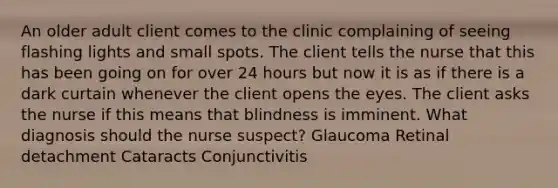 An older adult client comes to the clinic complaining of seeing flashing lights and small spots. The client tells the nurse that this has been going on for over 24 hours but now it is as if there is a dark curtain whenever the client opens the eyes. The client asks the nurse if this means that blindness is imminent. What diagnosis should the nurse suspect? Glaucoma Retinal detachment Cataracts Conjunctivitis