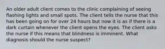 An older adult client comes to the clinic complaining of seeing flashing lights and small spots. The client tells the nurse that this has been going on for over 24 hours but now it is as if there is a dark curtain whenever the client opens the eyes. The client asks the nurse if this means that blindness is imminent. What diagnosis should the nurse suspect?