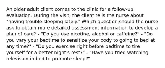 An older adult client comes to the clinic for a follow-up evaluation. During the visit, the client tells the nurse about "having trouble sleeping lately." Which question should the nurse ask to obtain more detailed assessment information to develop a plan of care? - "Do you use nicotine, alcohol or caffeine?" - "Do you vary your bedtime to sensitize your body to going to bed at any time?" - "Do you exercise right before bedtime to tire yourself for a better night's rest?" - "Have you tried watching television in bed to promote sleep?"