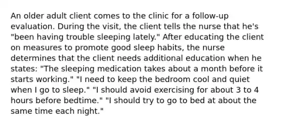 An older adult client comes to the clinic for a follow-up evaluation. During the visit, the client tells the nurse that he's "been having trouble sleeping lately." After educating the client on measures to promote good sleep habits, the nurse determines that the client needs additional education when he states: "The sleeping medication takes about a month before it starts working." "I need to keep the bedroom cool and quiet when I go to sleep." "I should avoid exercising for about 3 to 4 hours before bedtime." "I should try to go to bed at about the same time each night."