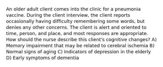 An older adult client comes into the clinic for a pneumonia vaccine. During the client interview, the client reports occasionally having difficulty remembering some words, but denies any other concerns. The client is alert and oriented to time, person, and place, and most responses are appropriate. How should the nurse describe this client's cognitive changes? A) Memory impairment that may be related to cerebral ischemia B) Normal signs of aging C) Indicators of depression in the elderly D) Early symptoms of dementia