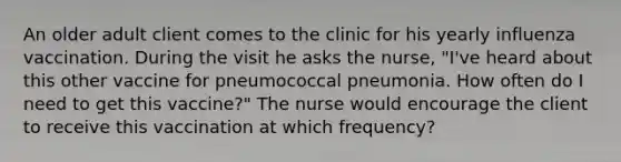 An older adult client comes to the clinic for his yearly influenza vaccination. During the visit he asks the nurse, "I've heard about this other vaccine for pneumococcal pneumonia. How often do I need to get this vaccine?" The nurse would encourage the client to receive this vaccination at which frequency?