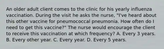 An older adult client comes to the clinic for his yearly influenza vaccination. During the visit he asks the nurse, "I've heard about this other vaccine for pneumococcal pneumonia. How often do I need to get this vaccine?" The nurse would encourage the client to receive this vaccination at which frequency? A. Every 3 years. B. Every other year. C. Every year. D. Every 5 years.