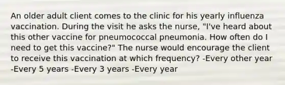 An older adult client comes to the clinic for his yearly influenza vaccination. During the visit he asks the nurse, "I've heard about this other vaccine for pneumococcal pneumonia. How often do I need to get this vaccine?" The nurse would encourage the client to receive this vaccination at which frequency? -Every other year -Every 5 years -Every 3 years -Every year