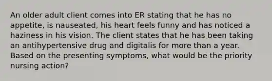 An older adult client comes into ER stating that he has no appetite, is nauseated, his heart feels funny and has noticed a haziness in his vision. The client states that he has been taking an antihypertensive drug and digitalis for <a href='https://www.questionai.com/knowledge/keWHlEPx42-more-than' class='anchor-knowledge'>more than</a> a year. Based on the presenting symptoms, what would be the priority nursing action?