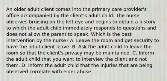 An older adult client comes into the primary care provider's office accompanied by the client's adult child. The nurse observes bruising on the left eye and begins to obtain a history to which the adult child immediately responds to questions and does not allow the parent to speak. Which is the best intervention by the nurse? A. Leave the room and get security to have the adult client leave. B. Ask the adult child to leave the room so that the client's privacy may be maintained. C. Inform the adult child that you want to interview the client and not them. D. Inform the adult child that the injuries that are being observed correlate with elder abuse.