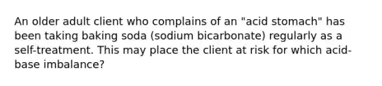 An older adult client who complains of an "acid stomach" has been taking baking soda (sodium bicarbonate) regularly as a self-treatment. This may place the client at risk for which acid-base imbalance?