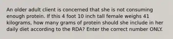 An older adult client is concerned that she is not consuming enough protein. If this 4 foot 10 inch tall female weighs 41 kilograms, how many grams of protein should she include in her daily diet according to the RDA? Enter the correct number ONLY.